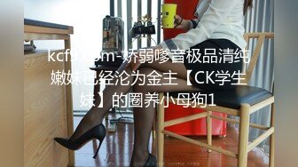 kcf9.com-娇弱嗲音极品清纯嫩妹已经沦为金主【CK学生妹】的圈养小母狗1