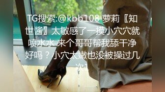 TG搜索:@kbb108 萝莉〖知世酱〗太敏感了一摸小穴穴就喷水水 来个哥哥帮我舔干净好吗？小穴太嫩也没被操过几次1