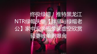 ⚫️⚫️终极绿帽！推特黑龙江NTR绿帽夫妻【胖猫与绿帽老公】家中安装摄像头虚空欣赏骚妻被单男爆肏