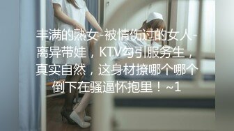 丰满的熟女-被情伤过的女人-离异带娃，KTV勾引服务生，真实自然，这身材撩哪个哪个倒下在骚逼怀抱里！~1