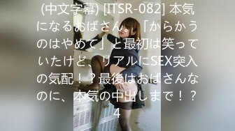 (中文字幕) [ITSR-082] 本気になるおばさん。「からかうのはやめて」と最初は笑っていたけど、リアルにSEX突入の気配！？最後はおばさんなのに、本気の中出しまで！？4