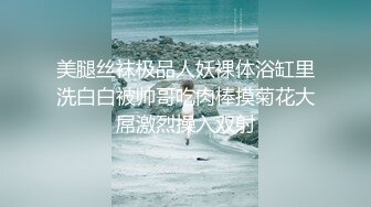 美腿丝袜极品人妖裸体浴缸里洗白白被帅哥吃肉棒摸菊花大屌激烈操入双射