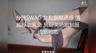 台灣SWAG 女友旗袍诱惑 情趣睡衣乳交 房厨美娇娘制服诱惑啪啪